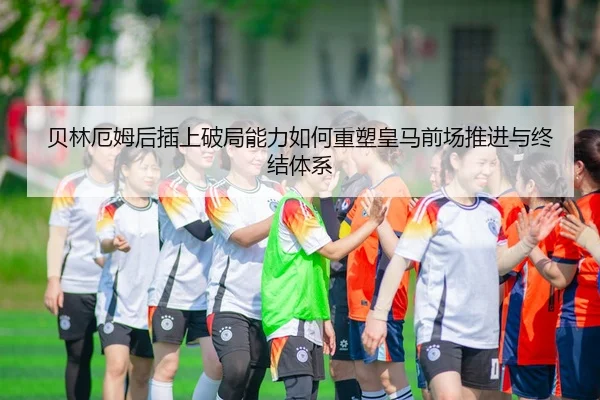 贝林厄姆后插上破局能力如何重塑皇马前场推进与终结体系