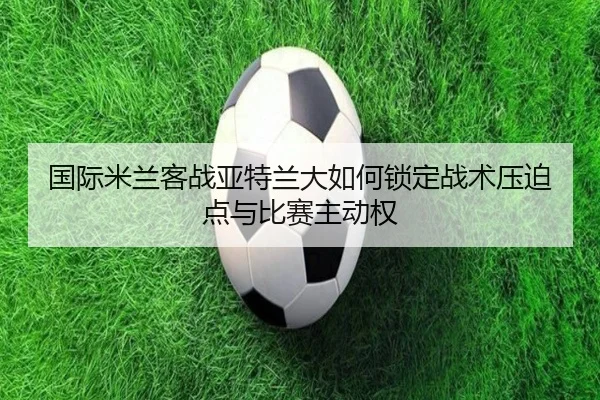国际米兰客战亚特兰大如何锁定战术压迫点与比赛主动权