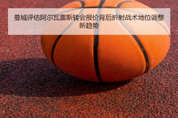 曼城评估阿尔瓦雷斯转会报价背后折射战术地位调整新趋势