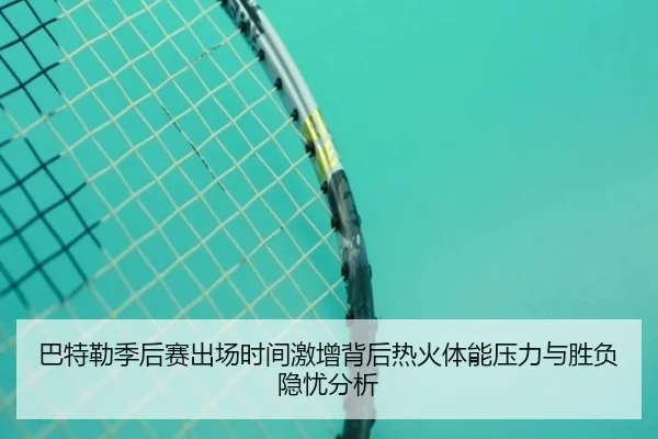 巴特勒季后赛出场时间激增背后热火体能压力与胜负隐忧分析
