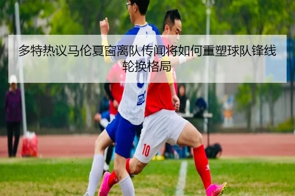 多特热议马伦夏窗离队传闻将如何重塑球队锋线轮换格局