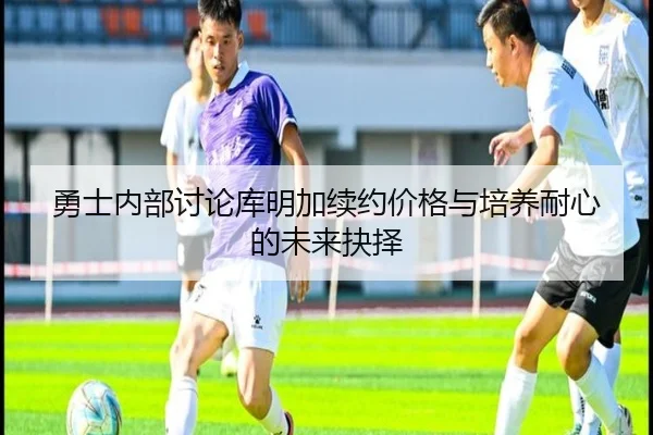 勇士内部讨论库明加续约价格与培养耐心的未来抉择